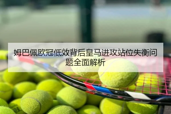 姆巴佩欧冠低效背后皇马进攻站位失衡问题全面解析
